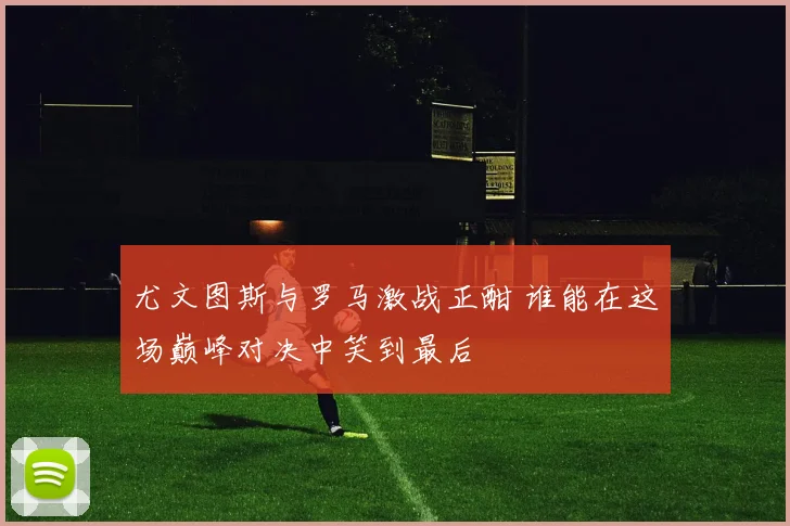 尤文图斯与罗马激战正酣 谁能在这场巅峰对决中笑到最后