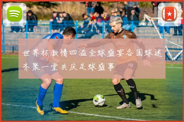 世界杯激情四溢全球盛宴各国球迷齐聚一堂共庆足球盛事