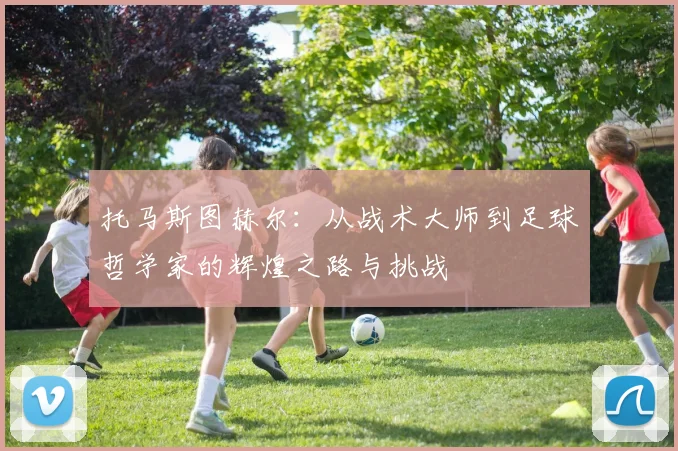 托马斯图赫尔：从战术大师到足球哲学家的辉煌之路与挑战