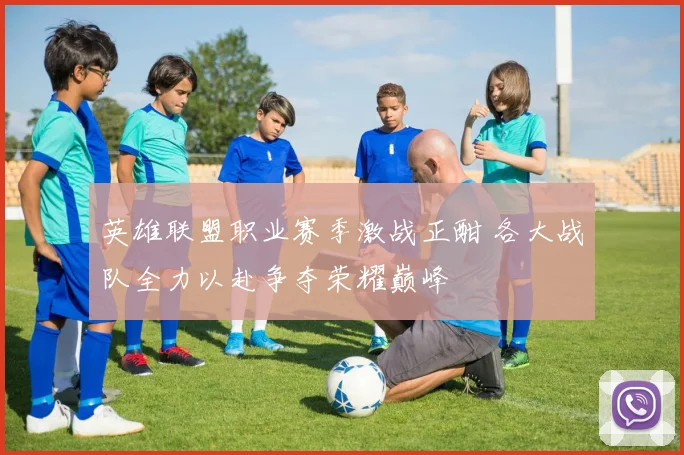 英雄联盟职业赛季激战正酣 各大战队全力以赴争夺荣耀巅峰