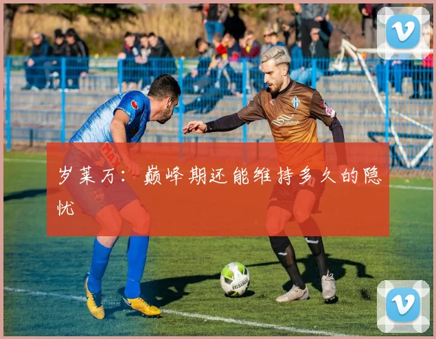 岁莱万：巅峰期还能维持多久的隐忧