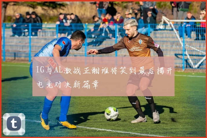 IG与AL激战正酣谁将笑到最后揭开电竞对决新篇章