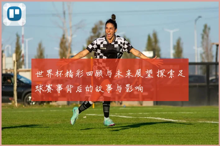 世界杯精彩回顾与未来展望 探索足球赛事背后的故事与影响