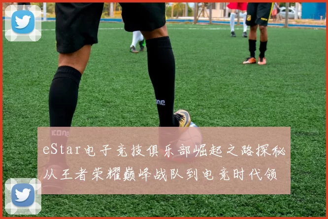 eStar电子竞技俱乐部崛起之路探秘从王者荣耀巅峰战队到电竞时代领航者