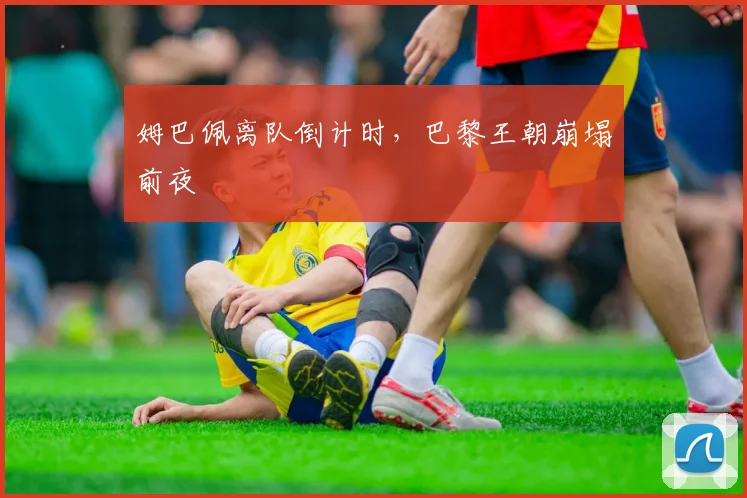 姆巴佩离队倒计时，巴黎王朝崩塌前夜
