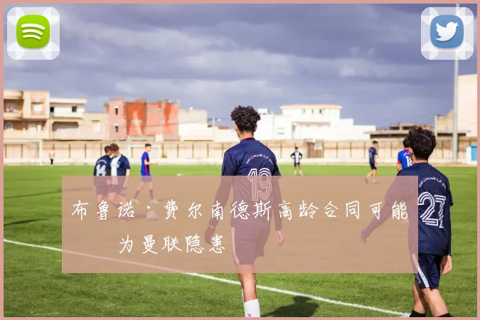布鲁诺·费尔南德斯高龄合同可能成为曼联隐患