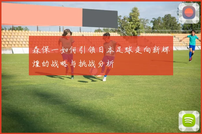 森保一如何引领日本足球走向新辉煌的战略与挑战分析