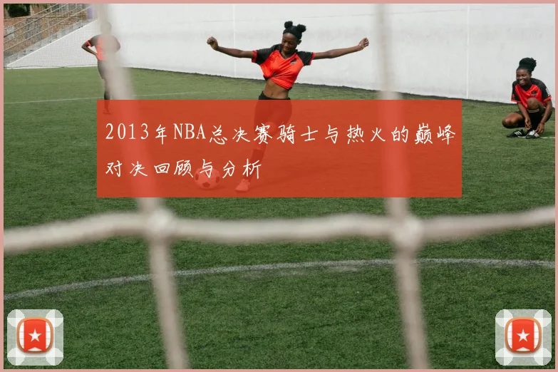 2013年NBA总决赛骑士与热火的巅峰对决回顾与分析