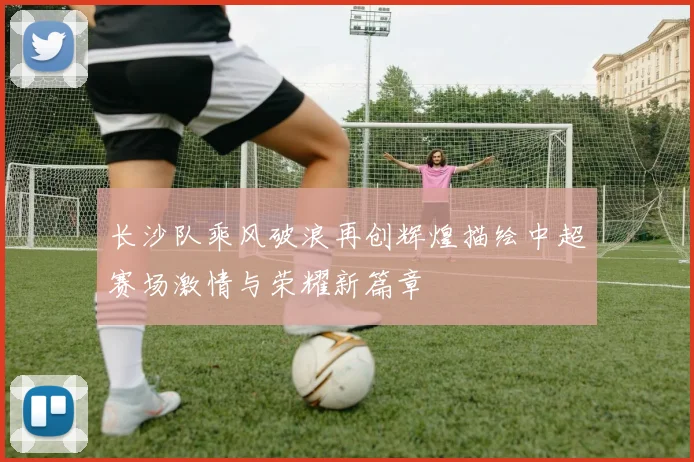 长沙队乘风破浪再创辉煌描绘中超赛场激情与荣耀新篇章